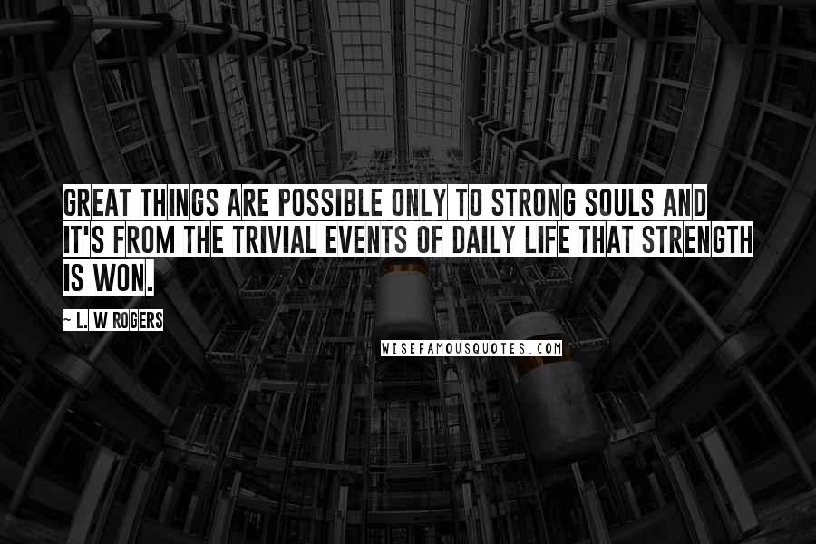 L. W Rogers Quotes: Great things are possible only to strong souls and it's from the trivial events of daily life that strength is won.