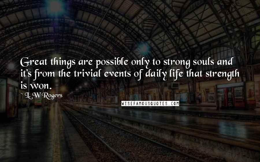 L. W Rogers Quotes: Great things are possible only to strong souls and it's from the trivial events of daily life that strength is won.