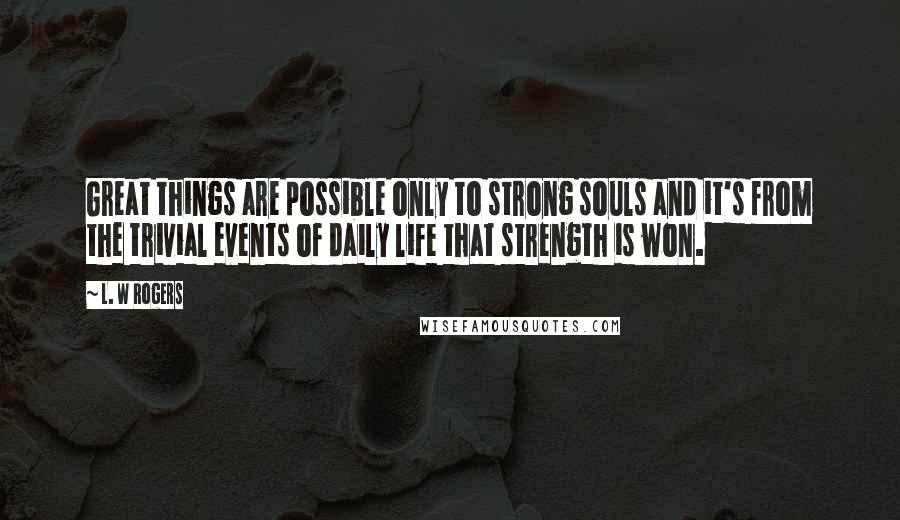 L. W Rogers Quotes: Great things are possible only to strong souls and it's from the trivial events of daily life that strength is won.