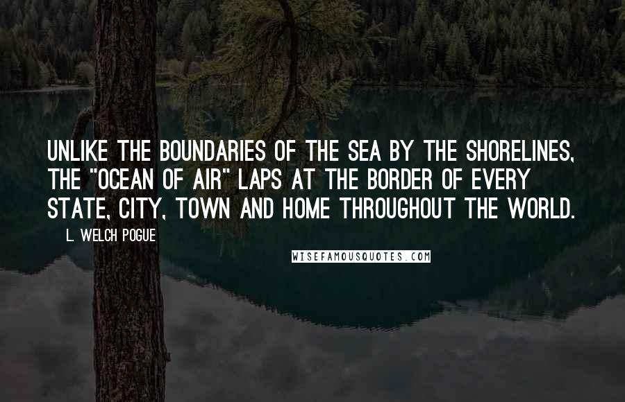 L. Welch Pogue Quotes: Unlike the boundaries of the sea by the shorelines, the "ocean of air" laps at the border of every state, city, town and home throughout the world.