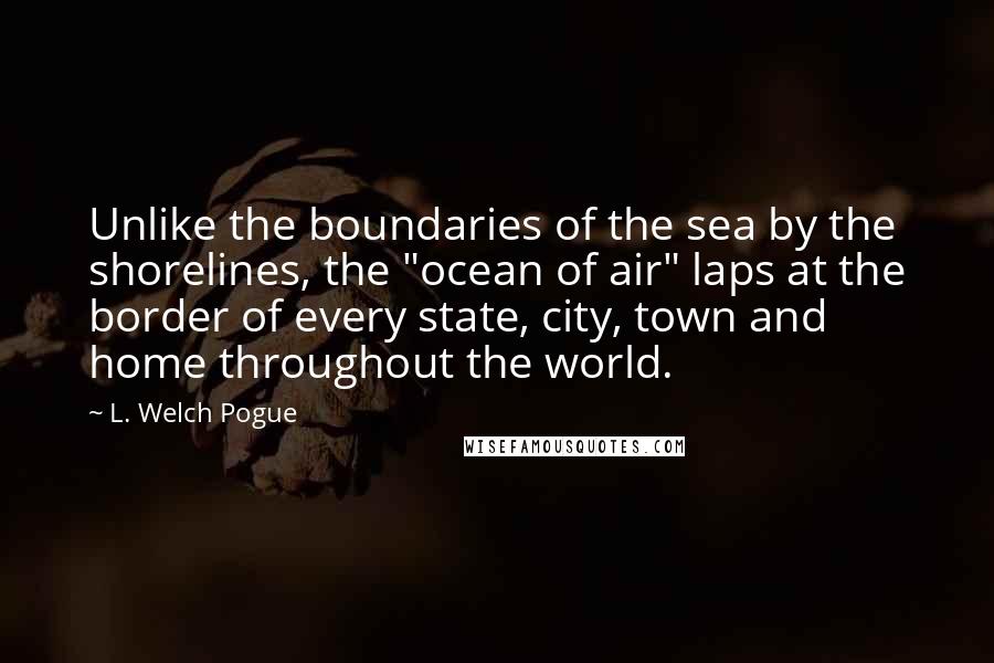 L. Welch Pogue Quotes: Unlike the boundaries of the sea by the shorelines, the "ocean of air" laps at the border of every state, city, town and home throughout the world.