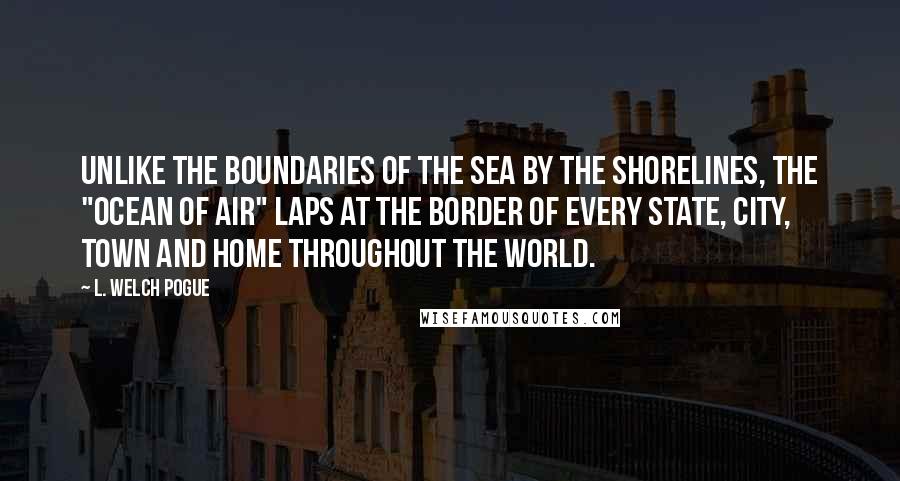 L. Welch Pogue Quotes: Unlike the boundaries of the sea by the shorelines, the "ocean of air" laps at the border of every state, city, town and home throughout the world.