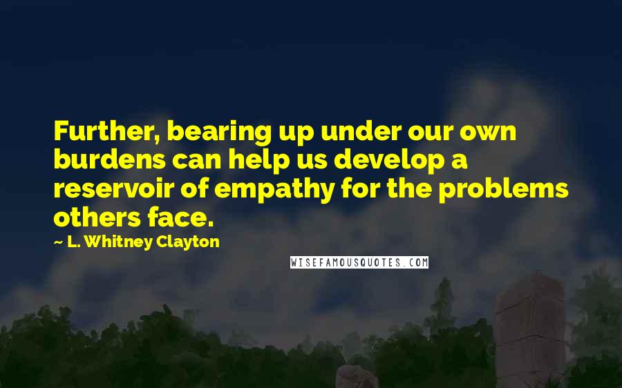 L. Whitney Clayton Quotes: Further, bearing up under our own burdens can help us develop a reservoir of empathy for the problems others face.