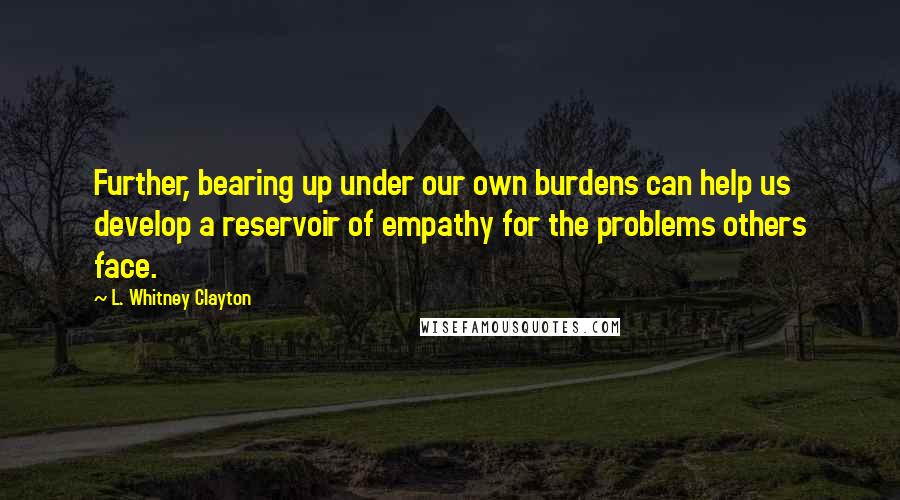 L. Whitney Clayton Quotes: Further, bearing up under our own burdens can help us develop a reservoir of empathy for the problems others face.