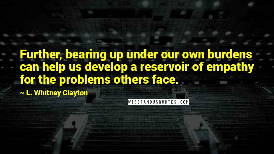 L. Whitney Clayton Quotes: Further, bearing up under our own burdens can help us develop a reservoir of empathy for the problems others face.