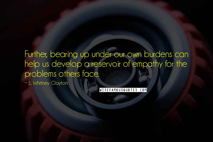 L. Whitney Clayton Quotes: Further, bearing up under our own burdens can help us develop a reservoir of empathy for the problems others face.