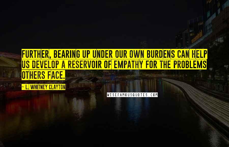 L. Whitney Clayton Quotes: Further, bearing up under our own burdens can help us develop a reservoir of empathy for the problems others face.