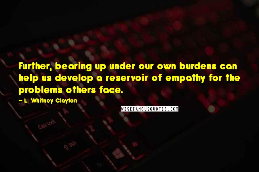 L. Whitney Clayton Quotes: Further, bearing up under our own burdens can help us develop a reservoir of empathy for the problems others face.