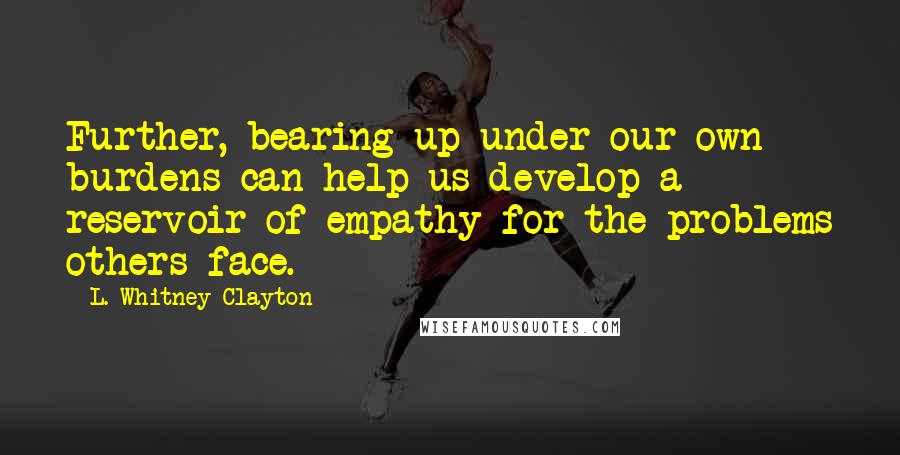 L. Whitney Clayton Quotes: Further, bearing up under our own burdens can help us develop a reservoir of empathy for the problems others face.