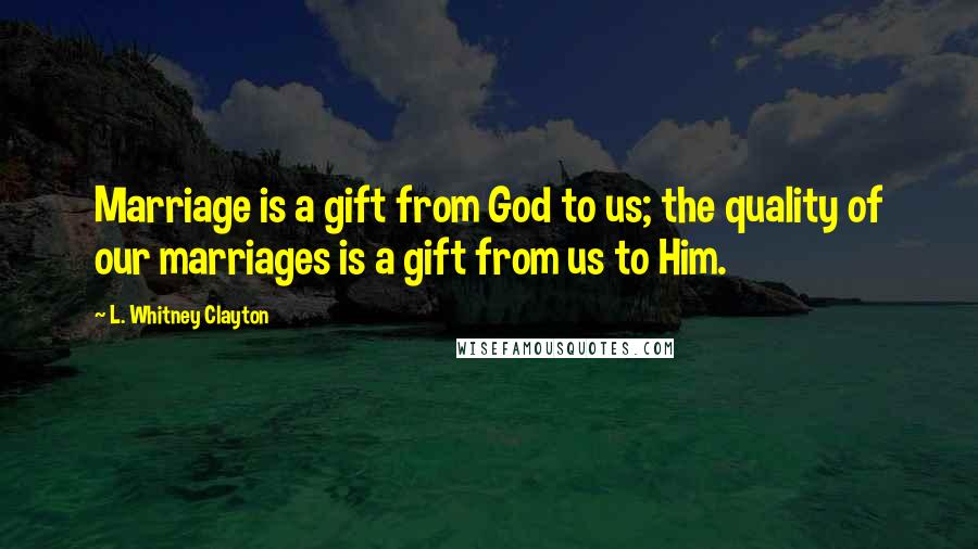 L. Whitney Clayton Quotes: Marriage is a gift from God to us; the quality of our marriages is a gift from us to Him.