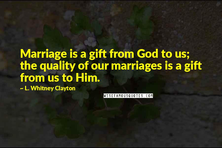 L. Whitney Clayton Quotes: Marriage is a gift from God to us; the quality of our marriages is a gift from us to Him.