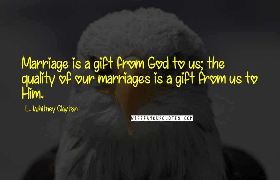 L. Whitney Clayton Quotes: Marriage is a gift from God to us; the quality of our marriages is a gift from us to Him.