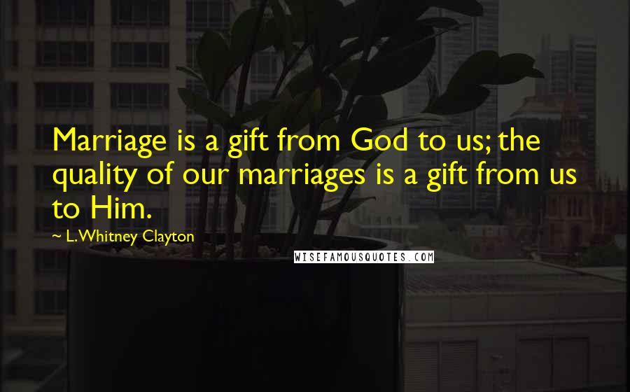 L. Whitney Clayton Quotes: Marriage is a gift from God to us; the quality of our marriages is a gift from us to Him.