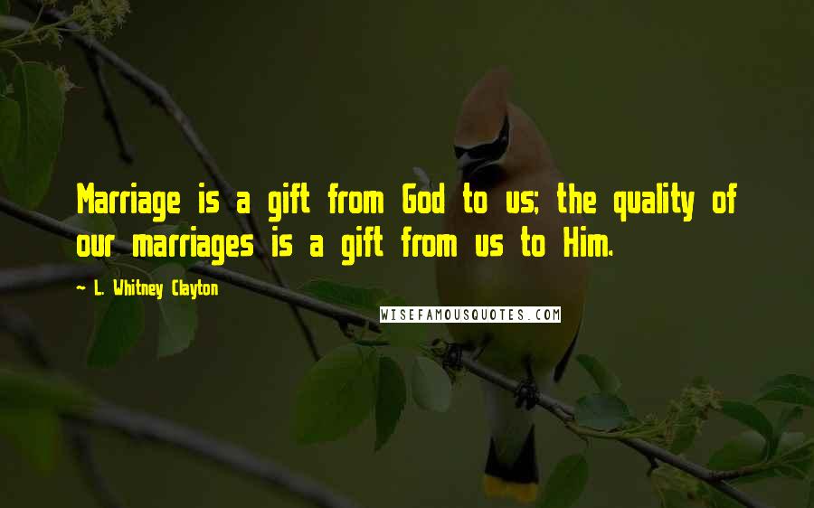 L. Whitney Clayton Quotes: Marriage is a gift from God to us; the quality of our marriages is a gift from us to Him.