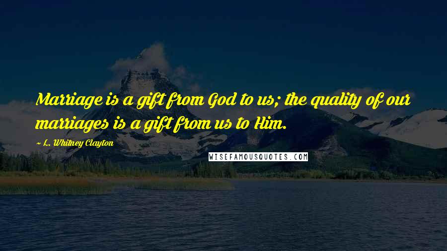 L. Whitney Clayton Quotes: Marriage is a gift from God to us; the quality of our marriages is a gift from us to Him.