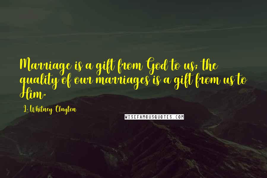 L. Whitney Clayton Quotes: Marriage is a gift from God to us; the quality of our marriages is a gift from us to Him.