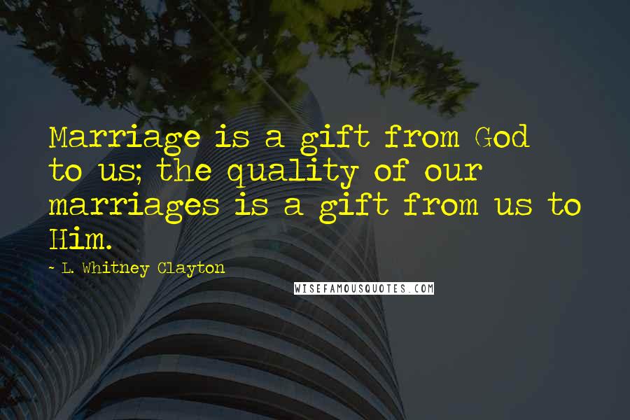 L. Whitney Clayton Quotes: Marriage is a gift from God to us; the quality of our marriages is a gift from us to Him.