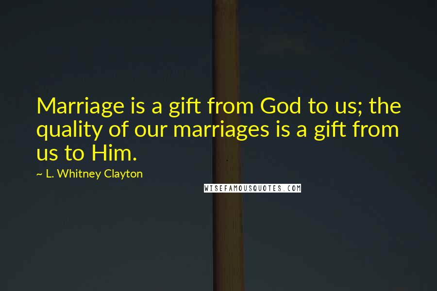 L. Whitney Clayton Quotes: Marriage is a gift from God to us; the quality of our marriages is a gift from us to Him.