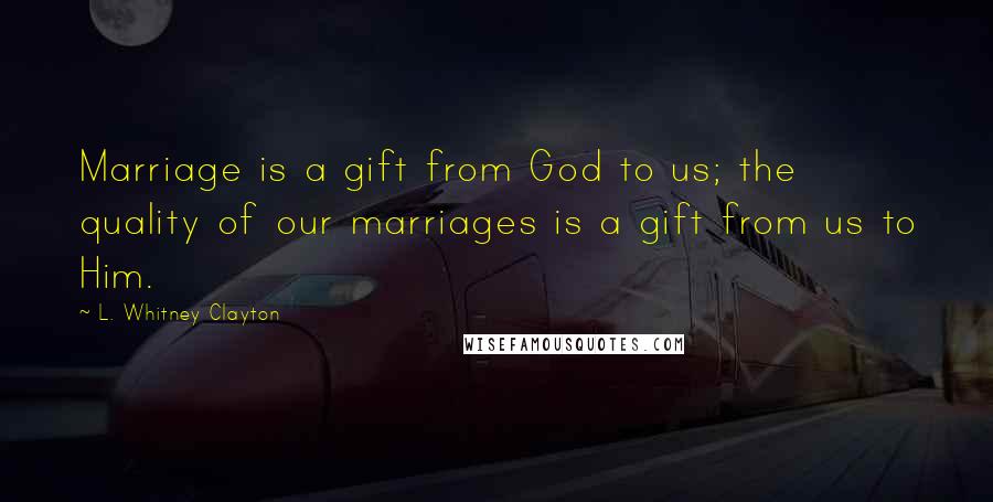 L. Whitney Clayton Quotes: Marriage is a gift from God to us; the quality of our marriages is a gift from us to Him.