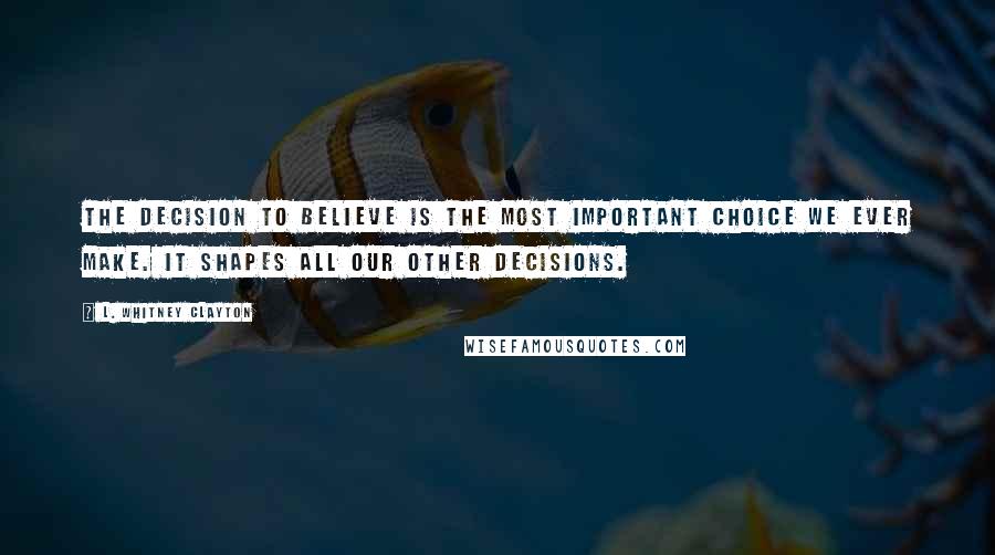 L. Whitney Clayton Quotes: The decision to believe is the most important choice we ever make. It shapes all our other decisions.