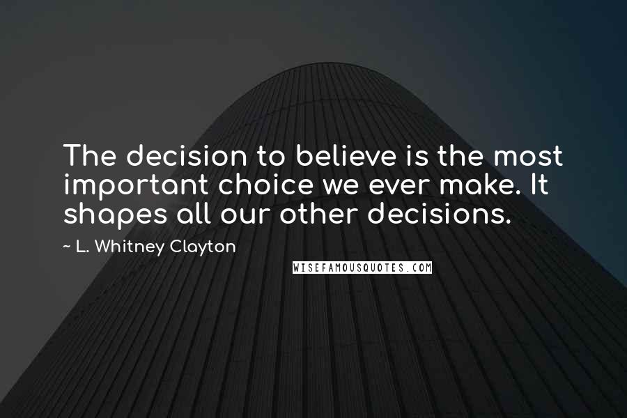 L. Whitney Clayton Quotes: The decision to believe is the most important choice we ever make. It shapes all our other decisions.