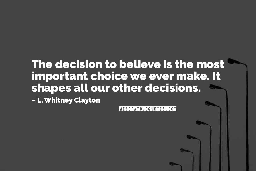 L. Whitney Clayton Quotes: The decision to believe is the most important choice we ever make. It shapes all our other decisions.
