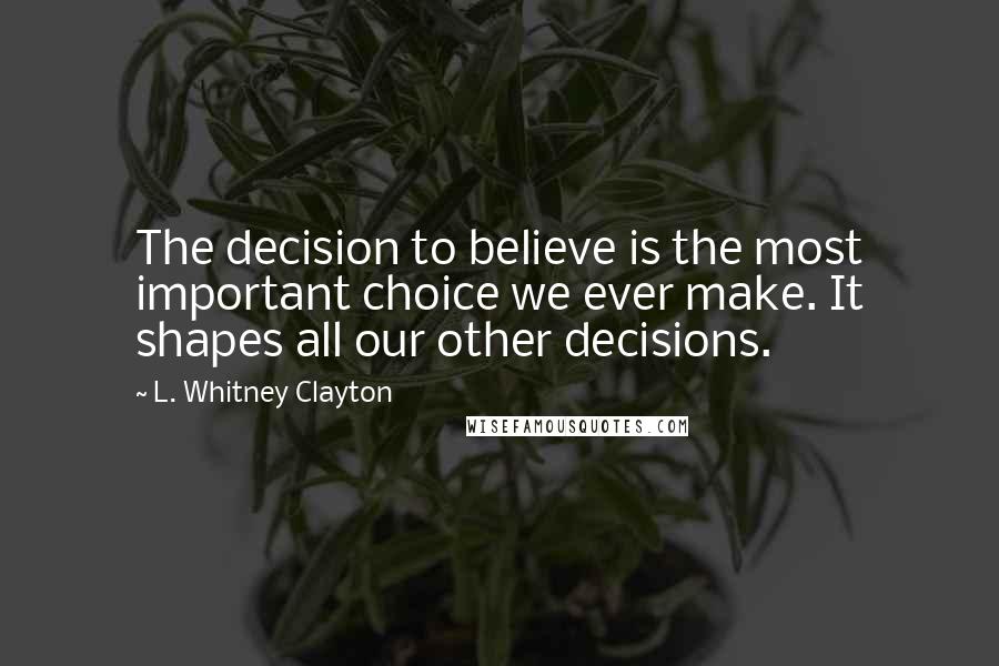 L. Whitney Clayton Quotes: The decision to believe is the most important choice we ever make. It shapes all our other decisions.