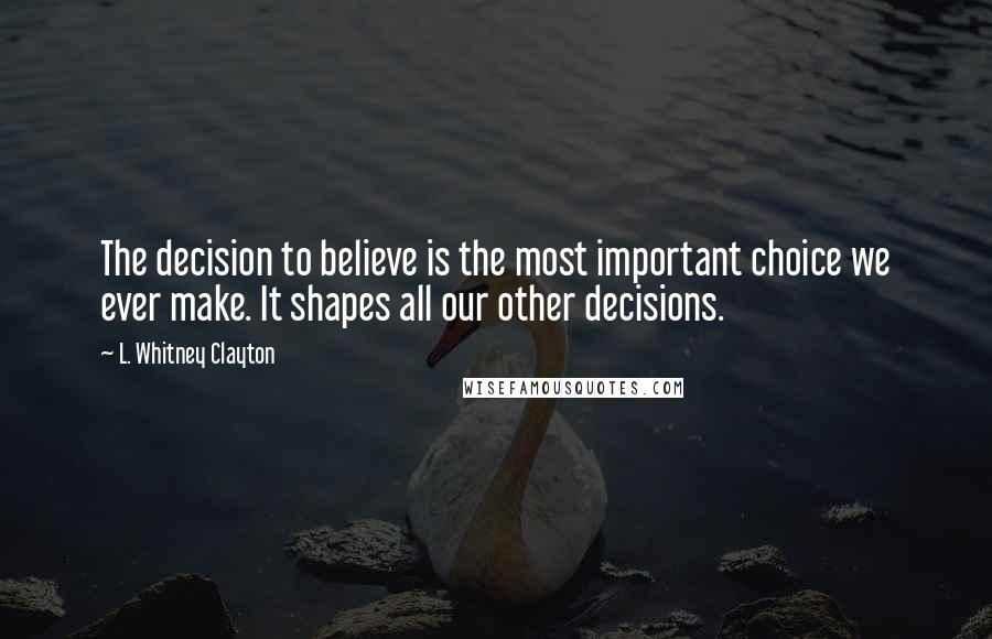 L. Whitney Clayton Quotes: The decision to believe is the most important choice we ever make. It shapes all our other decisions.