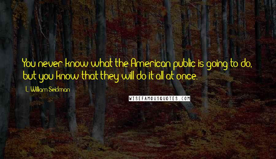 L. William Seidman Quotes: You never know what the American public is going to do, but you know that they will do it all at once.