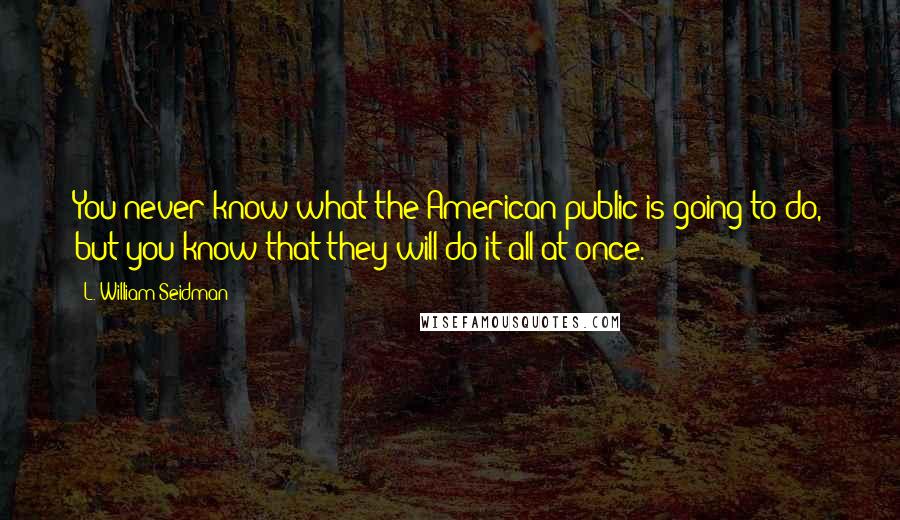 L. William Seidman Quotes: You never know what the American public is going to do, but you know that they will do it all at once.