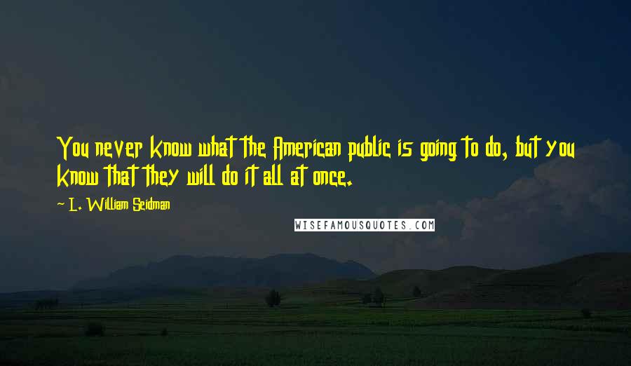 L. William Seidman Quotes: You never know what the American public is going to do, but you know that they will do it all at once.