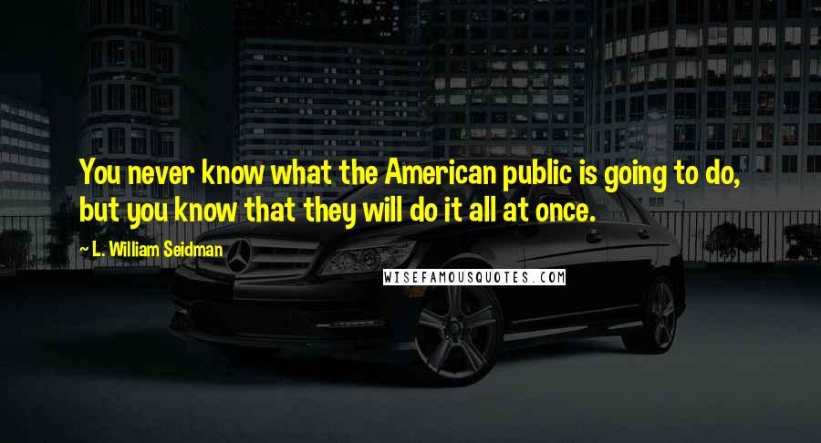 L. William Seidman Quotes: You never know what the American public is going to do, but you know that they will do it all at once.