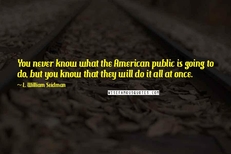 L. William Seidman Quotes: You never know what the American public is going to do, but you know that they will do it all at once.