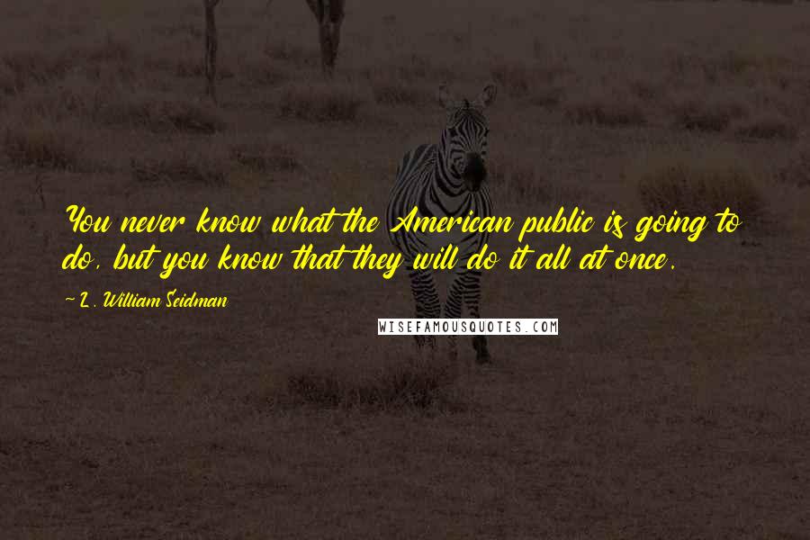 L. William Seidman Quotes: You never know what the American public is going to do, but you know that they will do it all at once.