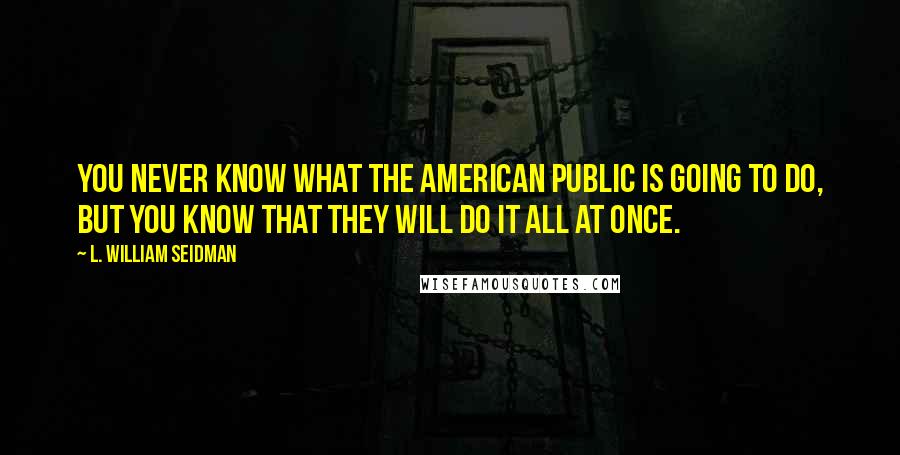 L. William Seidman Quotes: You never know what the American public is going to do, but you know that they will do it all at once.