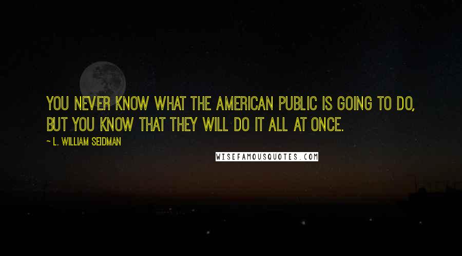 L. William Seidman Quotes: You never know what the American public is going to do, but you know that they will do it all at once.