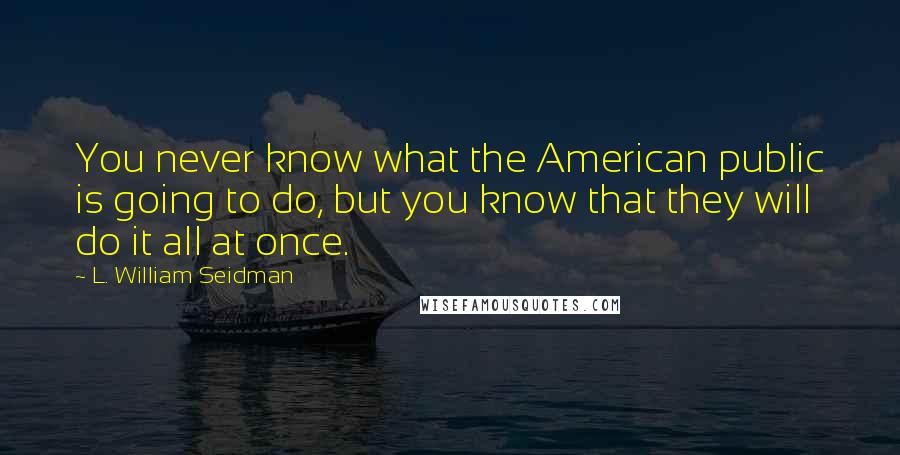 L. William Seidman Quotes: You never know what the American public is going to do, but you know that they will do it all at once.