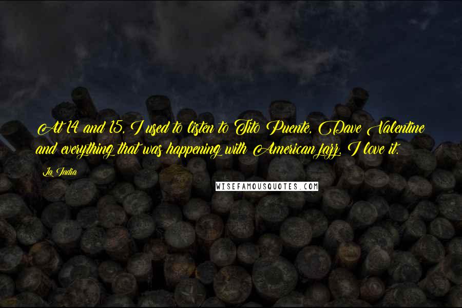 La India Quotes: At 14 and 15, I used to listen to Tito Puente, Dave Valentine and everything that was happening with American jazz. I love it.