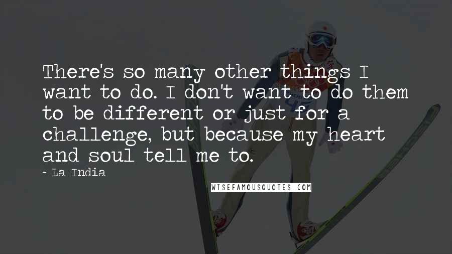 La India Quotes: There's so many other things I want to do. I don't want to do them to be different or just for a challenge, but because my heart and soul tell me to.