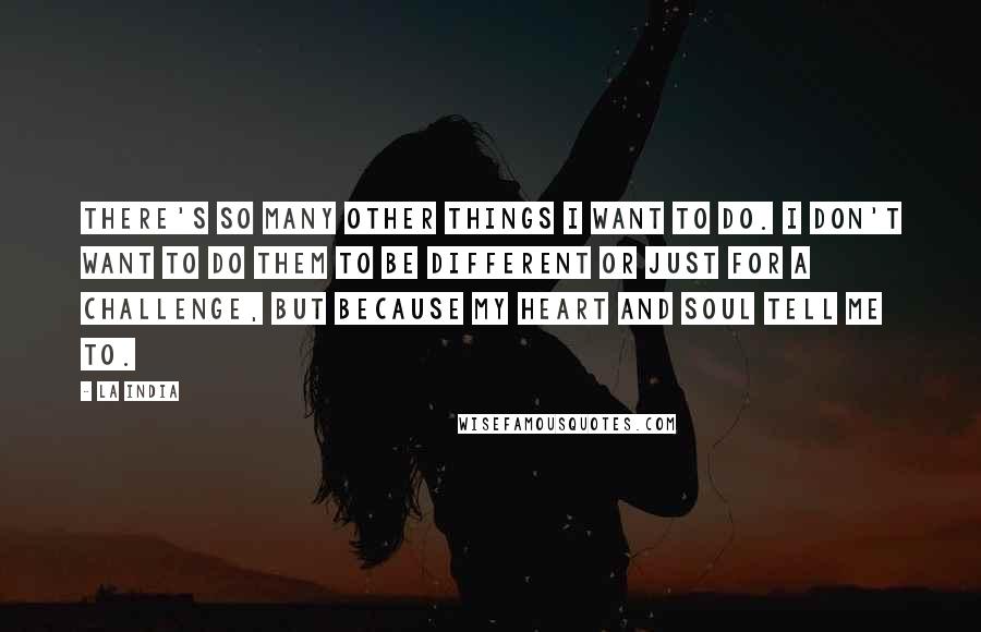 La India Quotes: There's so many other things I want to do. I don't want to do them to be different or just for a challenge, but because my heart and soul tell me to.