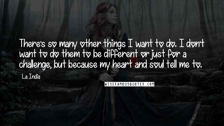 La India Quotes: There's so many other things I want to do. I don't want to do them to be different or just for a challenge, but because my heart and soul tell me to.