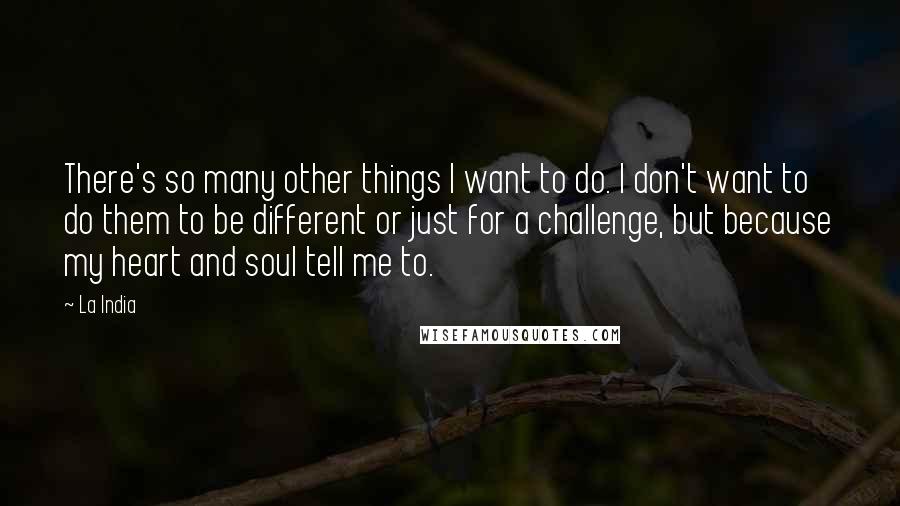 La India Quotes: There's so many other things I want to do. I don't want to do them to be different or just for a challenge, but because my heart and soul tell me to.