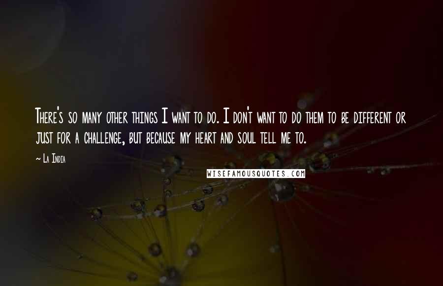 La India Quotes: There's so many other things I want to do. I don't want to do them to be different or just for a challenge, but because my heart and soul tell me to.