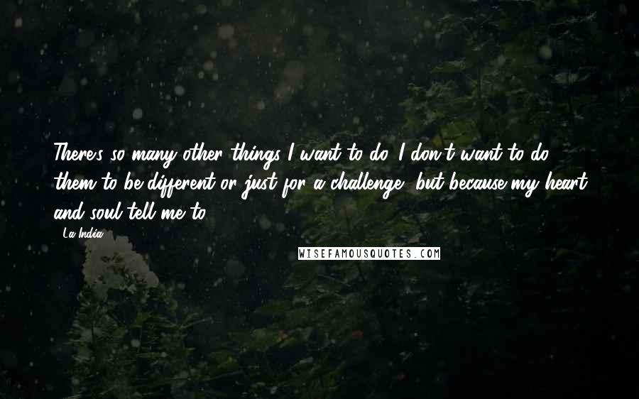 La India Quotes: There's so many other things I want to do. I don't want to do them to be different or just for a challenge, but because my heart and soul tell me to.