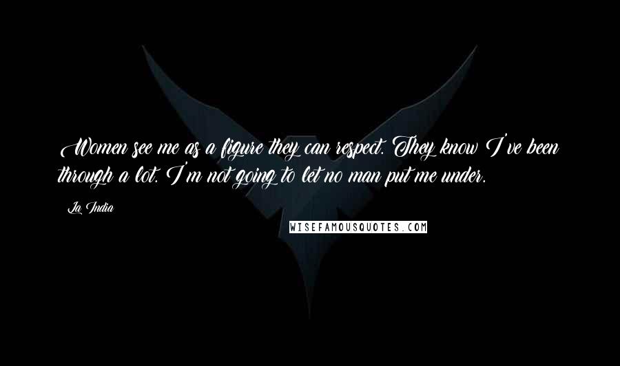 La India Quotes: Women see me as a figure they can respect. They know I've been through a lot. I'm not going to let no man put me under.