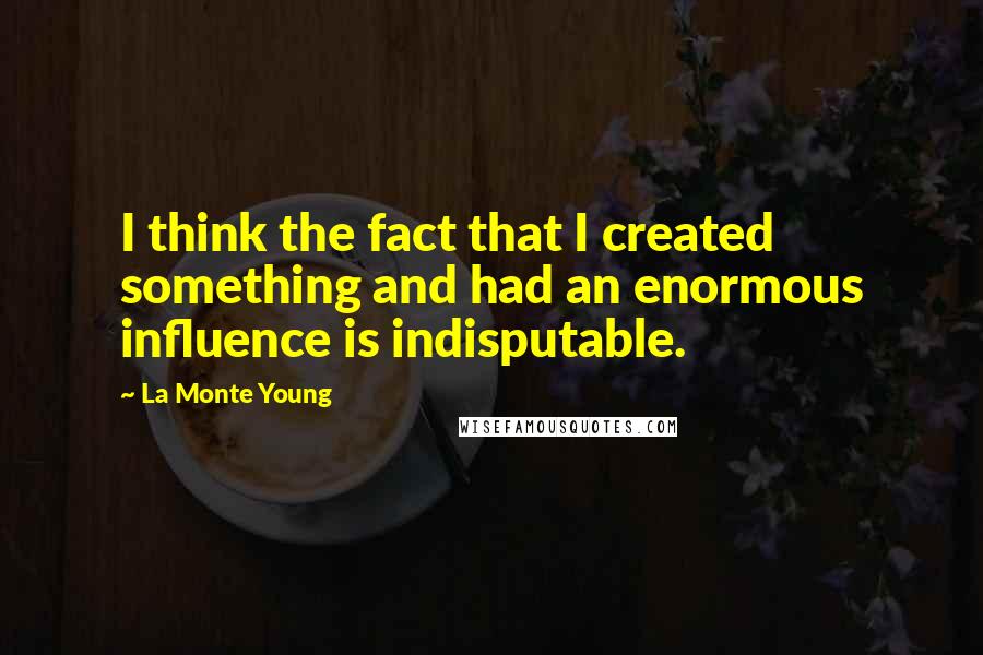 La Monte Young Quotes: I think the fact that I created something and had an enormous influence is indisputable.