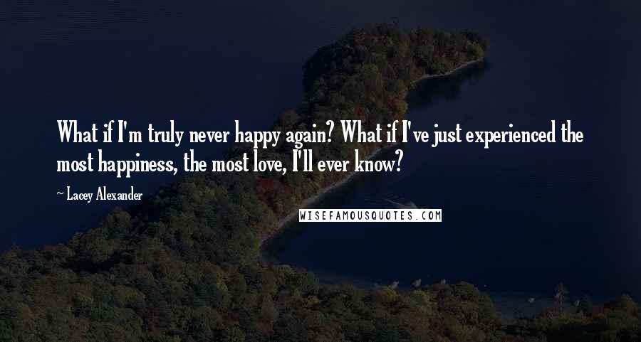 Lacey Alexander Quotes: What if I'm truly never happy again? What if I've just experienced the most happiness, the most love, I'll ever know?