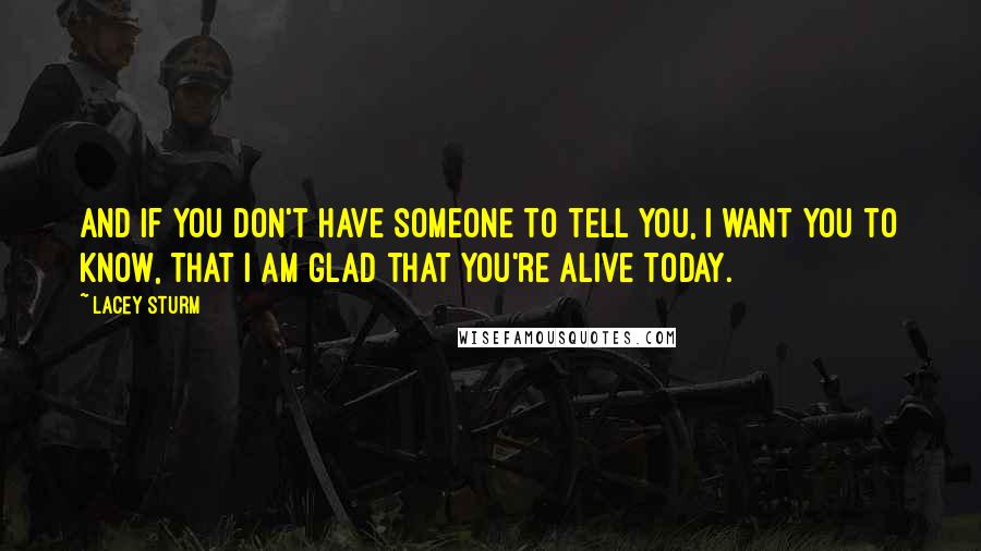 Lacey Sturm Quotes: And if you don't have someone to tell you, I want you to know, that I am glad that you're alive today.