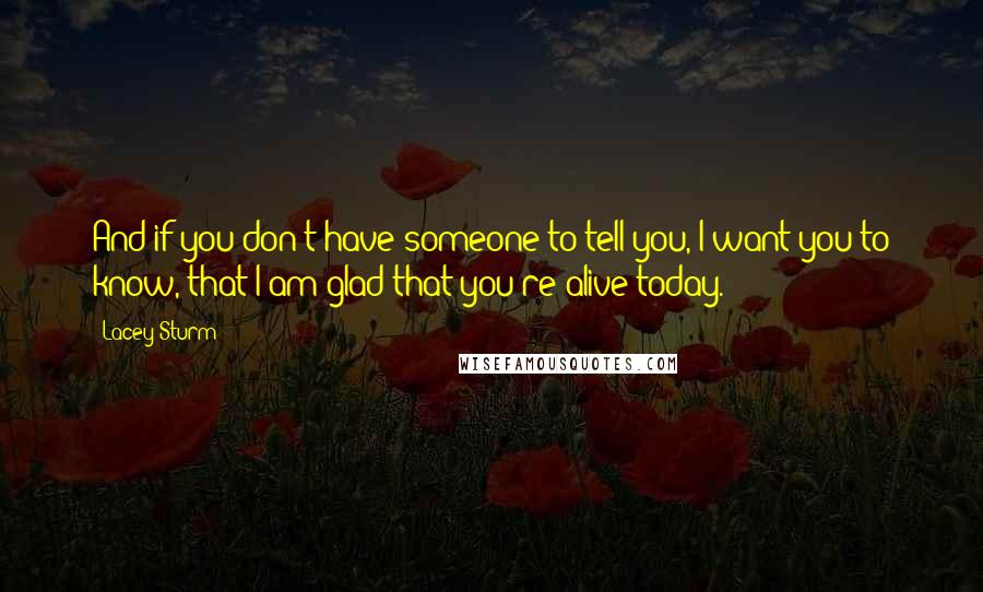 Lacey Sturm Quotes: And if you don't have someone to tell you, I want you to know, that I am glad that you're alive today.