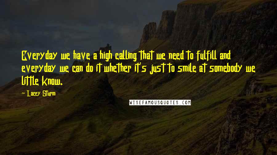 Lacey Sturm Quotes: Everyday we have a high calling that we need to fulfill and everyday we can do it whether it's just to smile at somebody we little know.